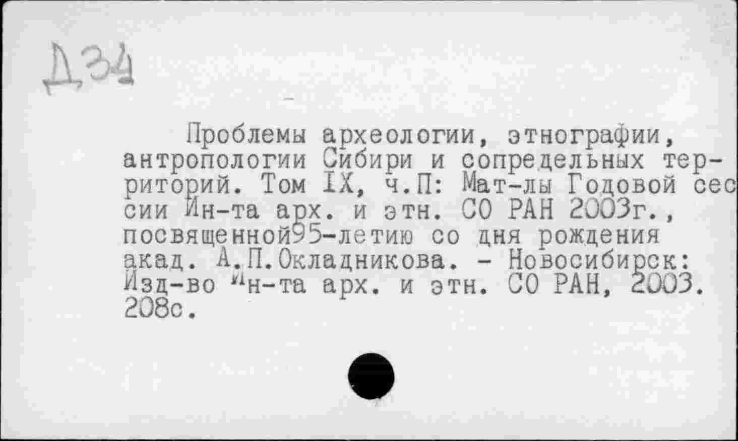 ﻿Проблемы археологии, этнографии, антропологии Сибири и сопредельных территорий. Том IX, ч.П: Мат-лы Годовой сес сии Ин-та арх. и эти. СО РАН 2003г., посвященной95-летию со дня рождения акад. А.П.Окладникова. - Новосибирск: Изд-во Нн-та арх. и этн. СО РАН, 2003. 208с.